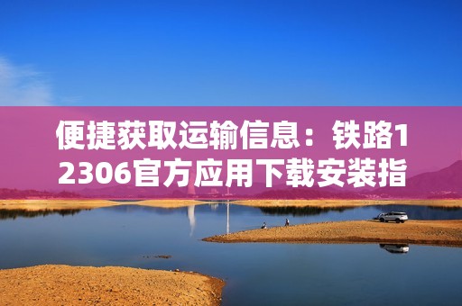 便捷获取运输信息：铁路12306官方应用下载安装指南