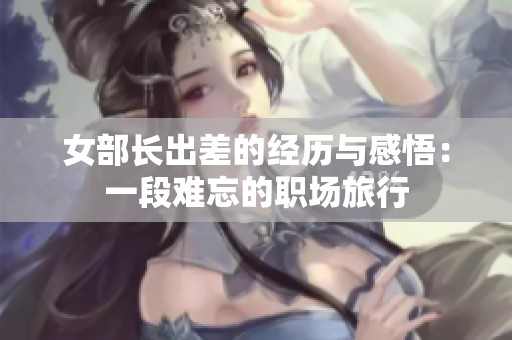 女部长出差的经历与感悟：一段难忘的职场旅行