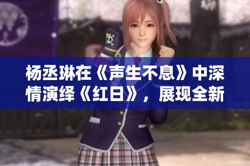 杨丞琳在《声生不息》中深情演绎《红日》，展现全新音乐魅力与力量