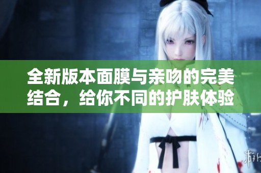 全新版本面膜与亲吻的完美结合，给你不同的护肤体验