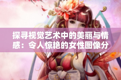 探寻视觉艺术中的美丽与情感：令人惊艳的女性图像分享