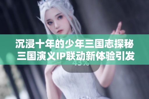 沉浸十年的少年三国志探秘 三国演义IP联动新体验引发玩家热潮