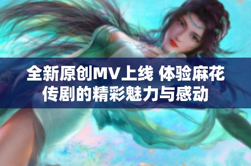 全新原创MV上线 体验麻花传剧的精彩魅力与感动