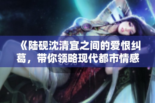 《陆砚沈清宜之间的爱恨纠葛，带你领略现代都市情感故事》