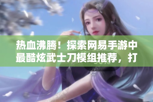 热血沸腾！探索网易手游中最酷炫武士刀模组推荐，打造你的专属武器之旅