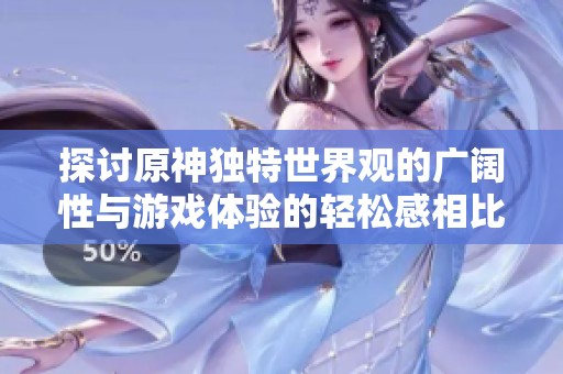 探讨原神独特世界观的广阔性与游戏体验的轻松感相比魔兽与魂系列的差异性分析