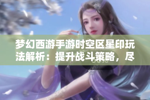 梦幻西游手游时空区星印玩法解析：提升战斗策略，尽享游戏的无穷乐趣