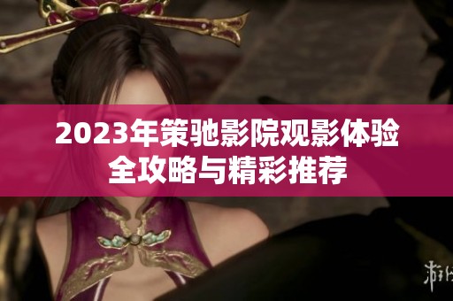 2023年策驰影院观影体验全攻略与精彩推荐