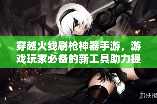 穿越火线刷枪神器手游，游戏玩家必备的新工具助力提升战斗体验与游戏乐趣