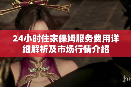 24小时住家保姆服务费用详细解析及市场行情介绍