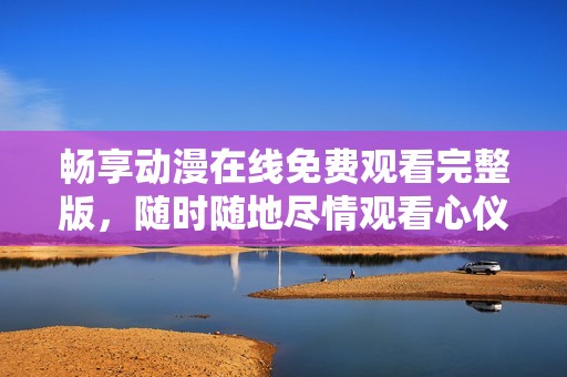 畅享动漫在线免费观看完整版，随时随地尽情观看心仪作品