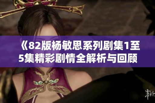 《82版杨敏思系列剧集1至5集精彩剧情全解析与回顾》