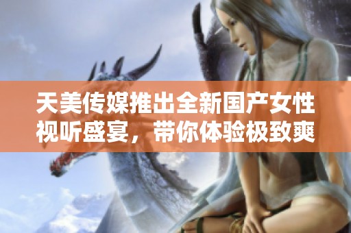 天美传媒推出全新国产女性视听盛宴，带你体验极致爽感