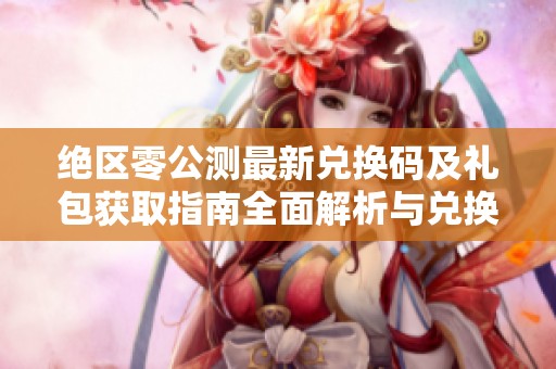 绝区零公测最新兑换码及礼包获取指南全面解析与兑换步骤分享