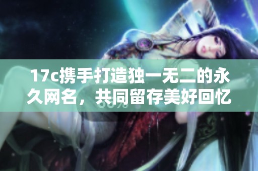 17c携手打造独一无二的永久网名，共同留存美好回忆