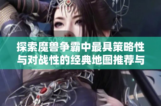 探索魔兽争霸中最具策略性与对战性的经典地图推荐与分析指南