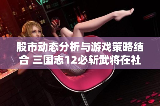 股市动态分析与游戏策略结合 三国志12必斩武将在社会话题中的影响探讨