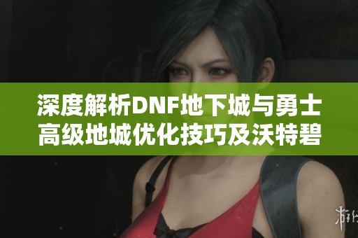 深度解析DNF地下城与勇士高级地城优化技巧及沃特碧战斗策略全攻略