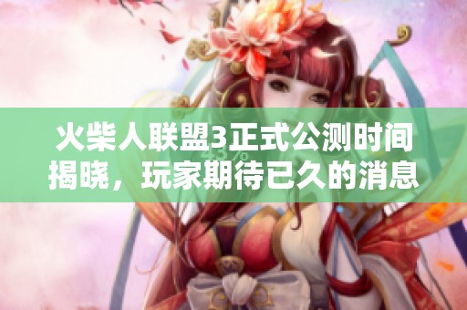 火柴人联盟3正式公测时间揭晓，玩家期待已久的消息终于来临了