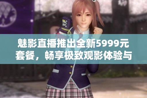 魅影直播推出全新5999元套餐，畅享极致观影体验与娱乐盛宴
