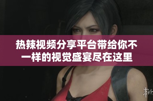 热辣视频分享平台带给你不一样的视觉盛宴尽在这里