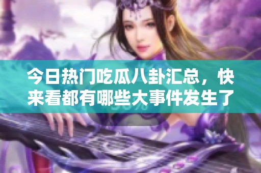 今日热门吃瓜八卦汇总，快来看都有哪些大事件发生了！