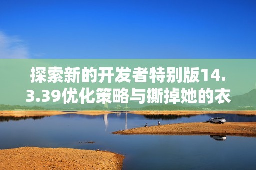 探索新的开发者特别版14.3.39优化策略与撕掉她的衣服撕光版解析方法
