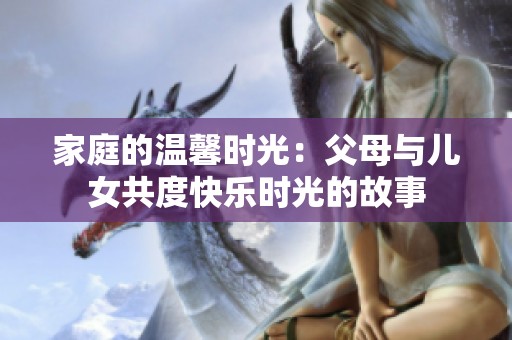 家庭的温馨时光：父母与儿女共度快乐时光的故事