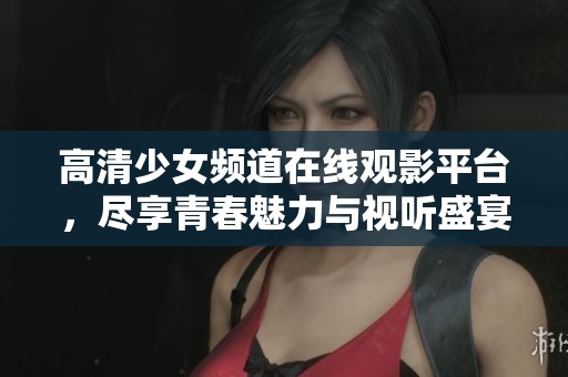 高清少女频道在线观影平台，尽享青春魅力与视听盛宴