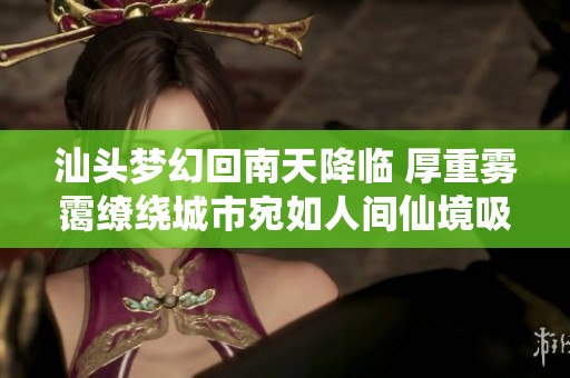 汕头梦幻回南天降临 厚重雾霭缭绕城市宛如人间仙境吸引无数目光