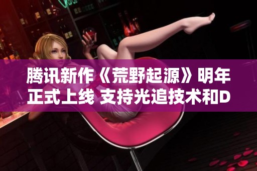 腾讯新作《荒野起源》明年正式上线 支持光追技术和DLSS增强画面效果