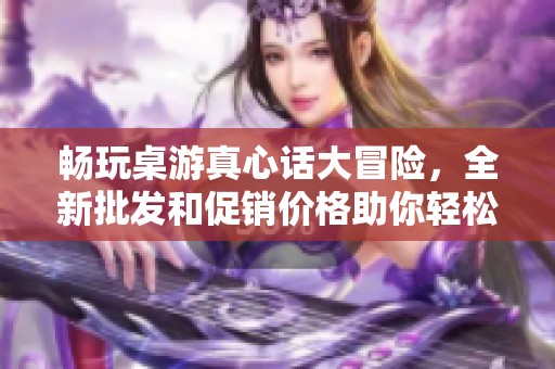 畅玩桌游真心话大冒险，全新批发和促销价格助你轻松聚会尽享乐趣