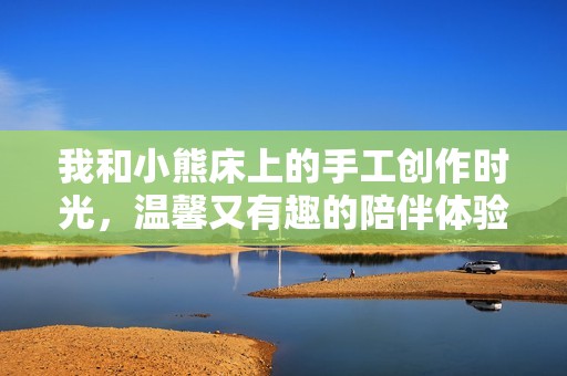 我和小熊床上的手工创作时光，温馨又有趣的陪伴体验