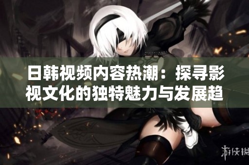 日韩视频内容热潮：探寻影视文化的独特魅力与发展趋势