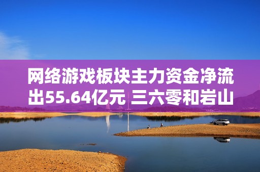 网络游戏板块主力资金净流出55.64亿元 三六零和岩山科技遭遇重磅卖盘
