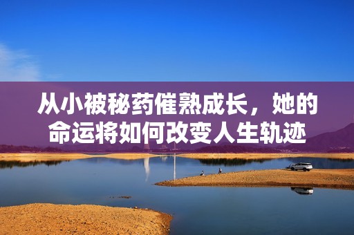 从小被秘药催熟成长，她的命运将如何改变人生轨迹