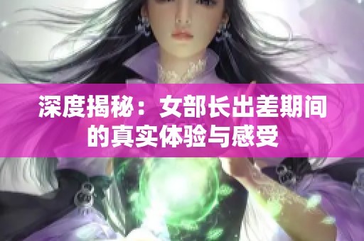深度揭秘：女部长出差期间的真实体验与感受