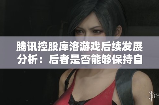 腾讯控股库洛游戏后续发展分析：后者是否能够保持自主运营模式