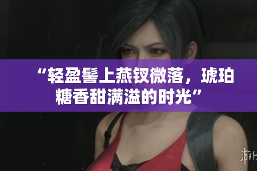 “轻盈髻上燕钗微落，琥珀糖香甜满溢的时光”