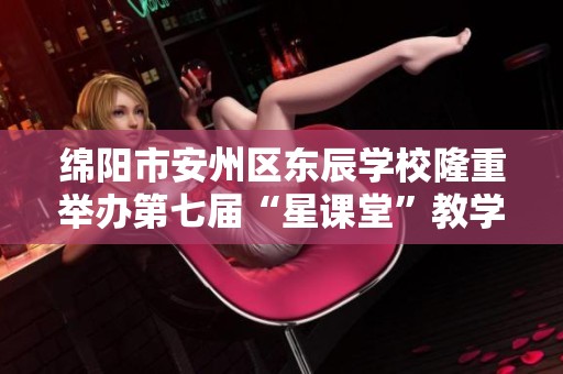 绵阳市安州区东辰学校隆重举办第七届“星课堂”教学课例展示活动引发教育界关注