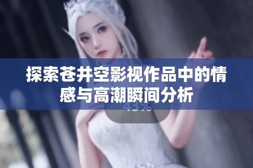 探索苍井空影视作品中的情感与高潮瞬间分析