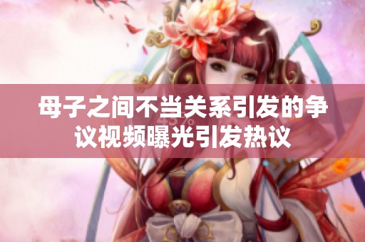 母子之间不当关系引发的争议视频曝光引发热议