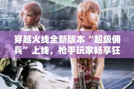 穿越火线全新版本“超级佣兵”上线，枪手玩家畅享狂欢盛宴活动解析与攻略