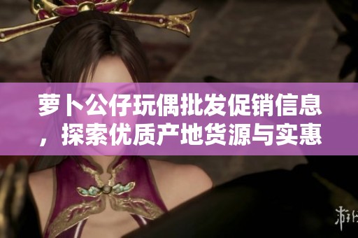 萝卜公仔玩偶批发促销信息，探索优质产地货源与实惠价格选项