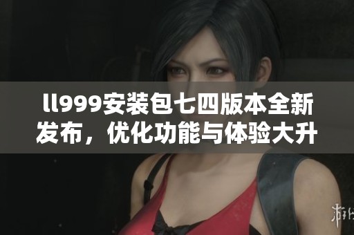 ll999安装包七四版本全新发布，优化功能与体验大升级