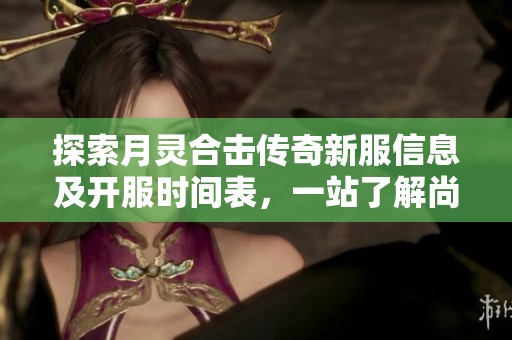 探索月灵合击传奇新服信息及开服时间表，一站了解尚国富新区的精彩活动与玩法！