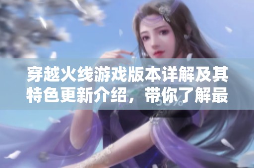 穿越火线游戏版本详解及其特色更新介绍，带你了解最新玩法与功能