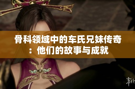 骨科领域中的车氏兄妹传奇：他们的故事与成就