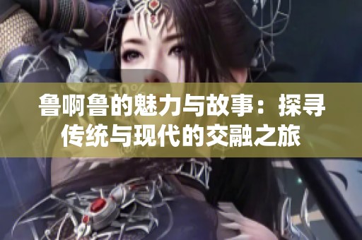 鲁啊鲁的魅力与故事：探寻传统与现代的交融之旅