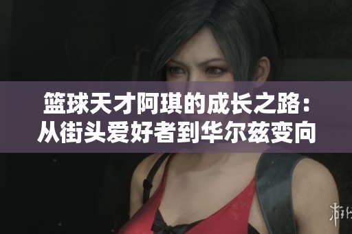 篮球天才阿琪的成长之路：从街头爱好者到华尔兹变向的传奇之旅